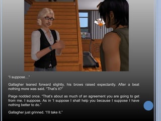 “I suppose…” 
Gallagher leaned forward slightly, his brows raised expectantly. After a beat 
nothing more was said. “That’s it?” 
Paige nodded once. “That’s about as much of an agreement you are going to get 
from me. I suppose. As in ‘I suppose I shall help you because I suppose I have 
nothing better to do.” 
Gallagher just grinned. “I’ll take it.” 
 