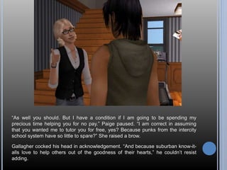 “As well you should. But I have a condition if I am going to be spending my 
precious time helping you for no pay.” Paige paused. “I am correct in assuming 
that you wanted me to tutor you for free, yes? Because punks from the intercity 
school system have so little to spare?” She raised a brow. 
Gallagher cocked his head in acknowledgement. “And because suburban know-it-alls 
love to help others out of the goodness of their hearts,” he couldn’t resist 
adding. 
 