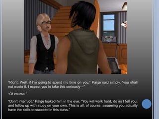 “Right. Well, if I’m going to spend my time on you,” Paige said simply, “you shall 
not waste it. I expect you to take this seriously—” 
“Of course.” 
“Don’t interrupt.” Paige looked him in the eye. “You will work hard, do as I tell you, 
and follow up with study on your own. This is all, of course, assuming you actually 
have the skills to succeed in this class.” 
 