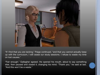 “If I find that you are lacking,” Paige continued, “and that you cannot actually keep 
up with the curriculum, I will cease our study sessions. I refuse to waste my time 
on lost causes.” 
“Fair enough,” Gallagher agreed. He opened his mouth, about to say something 
else, then paused and closed it, changing his mind. “Thank you,” he said at last. 
“And this won’t be a waste.” 
 