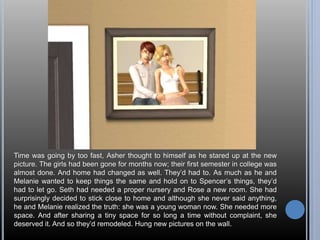Time was going by too fast, Asher thought to himself as he stared up at the new 
picture. The girls had been gone for months now; their first semester in college was 
almost done. And home had changed as well. They’d had to. As much as he and 
Melanie wanted to keep things the same and hold on to Spencer’s things, they’d 
had to let go. Seth had needed a proper nursery and Rose a new room. She had 
surprisingly decided to stick close to home and although she never said anything, 
he and Melanie realized the truth: she was a young woman now. She needed more 
space. And after sharing a tiny space for so long a time without complaint, she 
deserved it. And so they’d remodeled. Hung new pictures on the wall. 
 