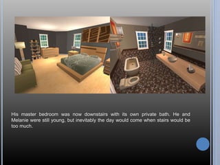 His master bedroom was now downstairs with its own private bath. He and 
Melanie were still young, but inevitably the day would come when stairs would be 
too much. 
 