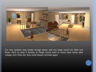 For now upstairs was mostly lounge space with two large rooms for Seth and 
Rose. He’d no idea if Sydney or Paige would want to move back home after 
college, but if they did, they could always remodel again. 
 