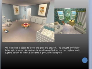 And Seth had a space to sleep and play and grow in. The thought only made 
Asher sigh, however. As much as he loved having Seth around, his nephew really 
ought to be with his father. It was time to give Zeph a little push. 
 