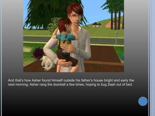 And that’s how Asher found himself outside his father’s house bright and early the 
next morning. Asher rang the doorbell a few times, hoping to bug Zeph out of bed. 
 