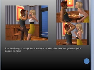 A bit too closely, in his opinion. It was time he went over there and gave this jerk a 
piece of his mind. 
 