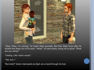 “Okay, Okay, I’m coming,” he heard Zeph grumble. But then Zeph froze after he 
blinked the sleep out of his eyes. “Asher,” he said slowly, trying not to growl, “What 
are you doing?” 
“Visiting. Like I said I would.” 
“Yes, but—” 
“But what?” Asher interrupted as Zeph ran a hand through his hair. 
 