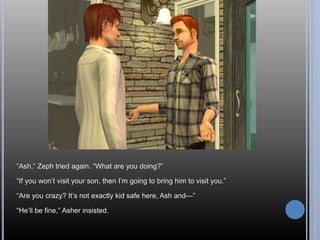 “Ash,” Zeph tried again. “What are you doing?” 
“If you won’t visit your son, then I’m going to bring him to visit you.” 
“Are you crazy? It’s not exactly kid safe here, Ash and—” 
“He’ll be fine,” Asher insisted. 
 