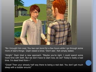 “So I brought him over. You two can bond for a few hours while I go through some 
more of dad’s things.” Zeph raised a brow. “Don’t ask,” Ash simply stated. 
“Alright,” Zeph tried a new approach. “Maybe you’re right. I could spend some 
more time with Seth. But we don’t have to start now, do we? Today’s really a bad 
time. I’m dead tired from—” 
“Great! Then your already half way there to being a real dad. You don’t get much 
sleep with a toddler around.” 
 