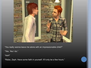 “You really wanna leave me alone with an impressionable child?” 
“Yes. Yes I do.” 
“Ash!” 
“Relax, Zeph. Have some faith in yourself. It’ll only be a few hours.” 
 