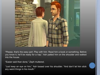 “Please, that’s the easy part. Play with him. Read him a book or something. Before 
you know it, he’ll be ready for a nap.” Ash patted him on the shoulder and walked 
into the house. 
“Easier said than done,” Zeph muttered. 
“Just keep an eye on him,” Ash tossed over his shoulder. “And don’t let him stick 
any weird things in his mouth.” 
 
