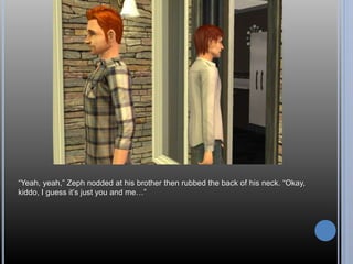 “Yeah, yeah,” Zeph nodded at his brother then rubbed the back of his neck. “Okay, 
kiddo, I guess it’s just you and me…” 
 