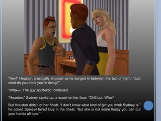 “Hey!” Houston practically shouted as he barged in between the two of them. “Just 
what do you think you’re doing?” 
“Wha—” The guy sputtered, confused. 
“Houston,” Sydney spoke up, a scowl on her face. “Chill out. Wha-” 
But Houston didn’t let her finish. “I don’t know what kind of girl you think Sydney is,” 
he poked Spikey-Haired Guy in the chest, “But she is not some floozy you can put 
your hands all over.” 
 