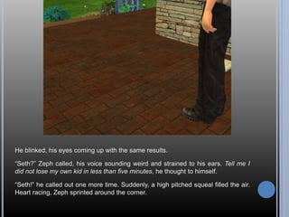 He blinked, his eyes coming up with the same results. 
“Seth?” Zeph called, his voice sounding weird and strained to his ears. Tell me I 
did not lose my own kid in less than five minutes, he thought to himself. 
“Seth!” he called out one more time. Suddenly, a high pitched squeal filled the air. 
Heart racing, Zeph sprinted around the corner. 
 