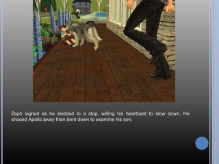 Zeph sighed as he skidded to a stop, willing his heartbeat to slow down. He 
shooed Apollo away then bent down to examine his son. 
 