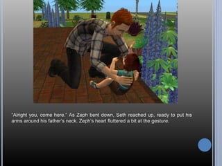 “Alright you, come here.” As Zeph bent down, Seth reached up, ready to put his 
arms around his father’s neck. Zeph’s heart fluttered a bit at the gesture. 
 