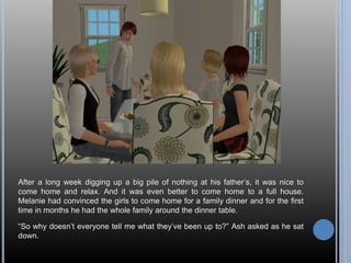 After a long week digging up a big pile of nothing at his father’s, it was nice to 
come home and relax. And it was even better to come home to a full house. 
Melanie had convinced the girls to come home for a family dinner and for the first 
time in months he had the whole family around the dinner table. 
“So why doesn’t everyone tell me what they’ve been up to?” Ash asked as he sat 
down. 
 