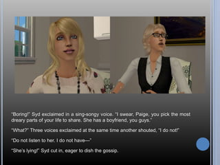 “Boring!” Syd exclaimed in a sing-songy voice. “I swear, Paige, you pick the most 
dreary parts of your life to share. She has a boyfriend, you guys.” 
“What?” Three voices exclaimed at the same time another shouted, “I do not!” 
“Do not listen to her. I do not have—” 
“She’s lying!” Syd cut in, eager to dish the gossip. 
 
