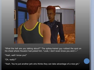 “What the hell are you talking about?” The spikey-haired guy rubbed the spot on 
his chest where Houston had poked him. “Look, I don’t even know you and I—” 
“Yeah, well I know you!” 
“Oh, really?” 
“Yeah. You’re just another jerk who thinks they can take advantage of a nice girl.” 
 