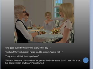 “She goes out with this guy like every other day—” 
“To study! We’re studying,” Paige tried to explain. “We’re not—” 
“They spend all their time together—” 
“We’re in the same class and we happen to live in the same dorm! I see him a lot; 
that doesn’t mean anything,” Paige blurted. 
 