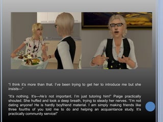 “I think it’s more than that. I’ve been trying to get her to introduce me but she 
insists—” 
“It’s nothing. It’s—He’s not important. I’m just tutoring him!” Paige practically 
shouted. She huffed and took a deep breath, trying to steady her nerves. “I’m not 
dating anyone! He is hardly boyfriend material. I am simply making friends like 
three fourths of you told me to do and helping an acquaintance study. It’s 
practically community service!” 
 