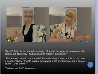 “Twice!” Paige turned toward her family. “She and this other girl—some popular 
sorority girl, apparently—had a screaming match in the hallway.” 
“That was not my fault; she started it! She had a hissy fit when she found out I was 
a Specter,” Sydney tried to explain, fork waving in the air. “She’s got some grudge 
against Dad’s old frat—” 
“Dad was in a frat?” Rose asked. 
 