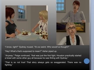 “I know, right?” Sydney mused. “It’s so weird. Who would’ve thought?” 
“Hey! What’s that’s supposed to mean?” Asher piped up. 
“Anyway,” Paige continued, “that was just the first fight. Houston practically started 
a brawl with some other guy all because he was flirting with Sydney.” 
“That is so not true! That story always gets so exaggerated. There was no 
fighting.” 
 