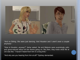 “And no flirting. We were just dancing. And Houston and I aren’t even a couple 
anymore.” 
“How is Houston, anyway?” Asher asked. He and Melanie were surprisingly calm 
and good-natured about all the drama going on. But then, they knew what life at 
Uni was like. “I haven’t heard from him in a long time.” 
“And why are you hearing from him at all?” Sydney demanded. 
 