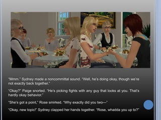 “Mmm.” Sydney made a noncommittal sound. “Well, he’s doing okay, though we’re 
not exactly back together.” 
“Okay?” Paige snorted. “He’s picking fights with any guy that looks at you. That’s 
hardly okay behavior.” 
“She’s got a point,” Rose smirked. “Why exactly did you two—” 
“Okay, new topic!” Sydney clapped her hands together. “Rose, whadda you up to?” 
 