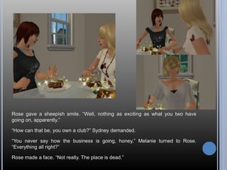 Rose gave a sheepish smile. “Well, nothing as exciting as what you two have 
going on, apparently.” 
“How can that be, you own a club?” Sydney demanded. 
“You never say how the business is going, honey,” Melanie turned to Rose. 
“Everything all right?” 
Rose made a face. “Not really. The place is dead.” 
 