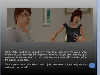 “Well,” Asher tried to be supportive, “These things take time. It’ll take a while 
before a club can really get off the ground. Have you thought about opening up a 
restaurant in the meantime? It could really help attract—What?” he trailed off at 
the sight of Rose’s face. 
“That’s pretty much what Heath said. I just don’t know. I don’t really want a 
restaurant, you know?” 
 
