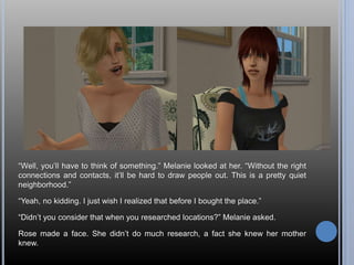 “Well, you’ll have to think of something.” Melanie looked at her. “Without the right 
connections and contacts, it’ll be hard to draw people out. This is a pretty quiet 
neighborhood.” 
“Yeah, no kidding. I just wish I realized that before I bought the place.” 
“Didn’t you consider that when you researched locations?” Melanie asked. 
Rose made a face. She didn’t do much research, a fact she knew her mother 
knew. 
 