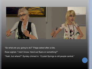 “So what are you going to do?” Paige asked after a bite. 
Rose sighed. “I don’t know. Hand out flyers or something?” 
“Yeah, but where?” Syndey chimed in. “Crystal Springs is old people central.” 
 