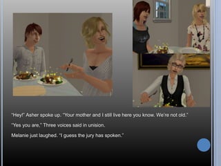 “Hey!” Asher spoke up. “Your mother and I still live here you know. We’re not old.” 
“Yes you are,” Three voices said in unision. 
Melanie just laughed. “I guess the jury has spoken.” 
 