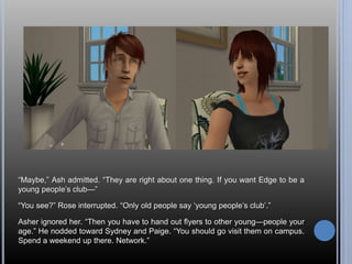“Maybe,” Ash admitted. “They are right about one thing. If you want Edge to be a 
young people’s club—” 
“You see?” Rose interrupted. “Only old people say ‘young people’s club’.” 
Asher ignored her. “Then you have to hand out flyers to other young—people your 
age.” He nodded toward Sydney and Paige. “You should go visit them on campus. 
Spend a weekend up there. Network.” 
 