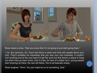 Rose raised a brow. “Dad you know that I’m not going to just start going there.” 
“I do. But seriously. Go. Have Syd throw a party and chat with people about your 
club. They’ll probably be impressed that you own your own business. It couldn’t 
hurt anything and at the very least it’ll get the word out that there’s a place to hang 
out when they go back home. And if a few, for lack of a better term, young people 
start showing up there, the rest will follow. You’re all basically sheep.” 
Rose laughed. “Hmm. You just might be on to something, Dad.” 
 