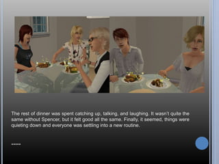 The rest of dinner was spent catching up, talking, and laughing. It wasn’t quite the 
same without Spencer, but it felt good all the same. Finally, it seemed, things were 
quieting down and everyone was settling into a new routine. 
***** 
 