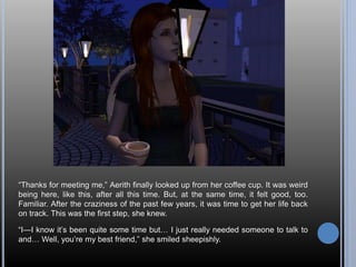 “Thanks for meeting me,” Aerith finally looked up from her coffee cup. It was weird 
being here, like this, after all this time. But, at the same time, it felt good, too. 
Familiar. After the craziness of the past few years, it was time to get her life back 
on track. This was the first step, she knew. 
“I—I know it’s been quite some time but… I just really needed someone to talk to 
and… Well, you’re my best friend,” she smiled sheepishly. 
 