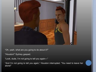 “Oh, yeah, what are you going to do about it?” 
“Houston!” Sydney gasped. 
“Look, dude, I’m not going to tell you again—” 
“And I’m not going to tell you again,” Houston interrupted. “You need to leave her 
alone!” 
 