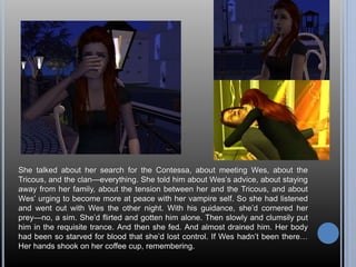 She talked about her search for the Contessa, about meeting Wes, about the 
Tricous, and the clan—everything. She told him about Wes’s advice, about staying 
away from her family, about the tension between her and the Tricous, and about 
Wes’ urging to become more at peace with her vampire self. So she had listened 
and went out with Wes the other night. With his guidance, she’d cornered her 
prey—no, a sim. She’d flirted and gotten him alone. Then slowly and clumsily put 
him in the requisite trance. And then she fed. And almost drained him. Her body 
had been so starved for blood that she’d lost control. If Wes hadn’t been there… 
Her hands shook on her coffee cup, remembering. 
 