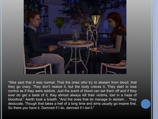 “Wes said that it was normal. That the ones who try to abstain from blood, that 
they go crazy. They don’t realize it, but the body craves it. They start to lose 
control as if they were addicts. Just the scent of blood can set them off and if they 
ever do get a taste of it, they almost always kill their victims, lost in a haze of 
bloodlust.” Aerith took a breath. “And the ones that do manage to abstain… They 
desiccate. Though that takes a hell of a long time and sims usually go insane first. 
So there you have it. Damned if I do, damned if I don’t.” 
 