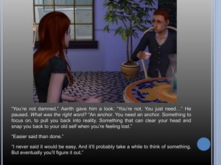 “You’re not damned.” Aerith gave him a look. “You’re not. You just need…” He 
paused. What was the right word? “An anchor. You need an anchor. Something to 
focus on, to pull you back into reality. Something that can clear your head and 
snap you back to your old self when you’re feeling lost.” 
“Easier said than done.” 
“I never said it would be easy. And it’ll probably take a while to think of something. 
But eventually you’ll figure it out.” 
 