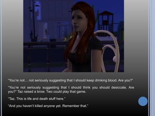 “You’re not… not seriously suggesting that I should keep drinking blood. Are you?” 
“You’re not seriously suggesting that I should think you should desiccate. Are 
you?” Taz raised a brow. Two could play that game. 
“Taz. This is life and death stuff here.” 
“And you haven’t killed anyone yet. Remember that.” 
 