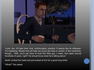 “Look, Aer, it’ll take time. And, unfortunately, practice. It seems like its willpower. 
Try mediating. Maybe that will help you focus and stay in control. In the meantime, 
though… Well, you’ll just have to trust this Wes guy. I mean, he’s been around 
hundreds of years, right? He should know what he’s talking about.” 
Aerith cocked her head and just looked at him for a good long while. 
“What?” Taz asked. 
 