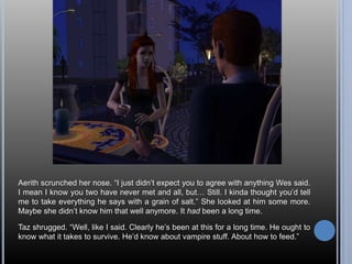 Aerith scrunched her nose. “I just didn’t expect you to agree with anything Wes said. 
I mean I know you two have never met and all, but… Still. I kinda thought you’d tell 
me to take everything he says with a grain of salt.” She looked at him some more. 
Maybe she didn’t know him that well anymore. It had been a long time. 
Taz shrugged. “Well, like I said. Clearly he’s been at this for a long time. He ought to 
know what it takes to survive. He’d know about vampire stuff. About how to feed.” 
 