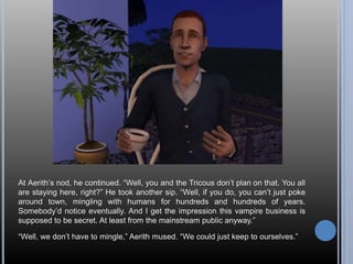At Aerith’s nod, he continued. “Well, you and the Tricous don’t plan on that. You all 
are staying here, right?” He took another sip. “Well, if you do, you can’t just poke 
around town, mingling with humans for hundreds and hundreds of years. 
Somebody’d notice eventually. And I get the impression this vampire business is 
supposed to be secret. At least from the mainstream public anyway.” 
“Well, we don’t have to mingle,” Aerith mused. “We could just keep to ourselves.” 
 