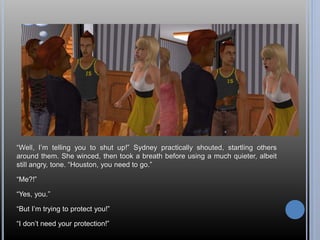 “Well, I’m telling you to shut up!” Sydney practically shouted, startling others 
around them. She winced, then took a breath before using a much quieter, albeit 
still angry, tone. “Houston, you need to go.” 
“Me?!” 
“Yes, you.” 
“But I’m trying to protect you!” 
“I don’t need your protection!” 
 