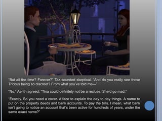 “But all the time? Forever?” Taz sounded skeptical. “And do you really see those 
Tricous being so discreet? From what you’ve told me—” 
“No,” Aerith agreed. “Tina could definitely not be a recluse. She’d go mad.” 
“Exactly. So you need a cover. A face to explain the day to day things. A name to 
put on the property deeds and bank accounts. To pay the bills. I mean, what bank 
isn’t going to notice an account that’s been active for hundreds of years, under the 
same exact name?” 
 