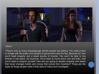“Hmm.” 
“There’s only so many doppelganger stories people can believe. You need a face 
to mingle with the public and present to government and the like. Because for sure 
you’ll need property and a stead source of income. You won’t be able to live 
forever in one place, not anymore. You’d have to move every now and then. And 
you’d need to support yourself. How are you going to explain property and deeds 
that never changes hands and money that comes from nowhere? Those are the 
types of things people make it their jobs to notice and investigate.” 
 