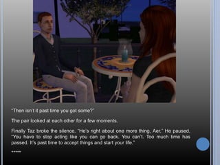 “Then isn’t it past time you got some?” 
The pair looked at each other for a few moments. 
Finally Taz broke the silence. “He’s right about one more thing, Aer.” He paused. 
“You have to stop acting like you can go back. You can’t. Too much time has 
passed. It’s past time to accept things and start your life.” 
***** 
 